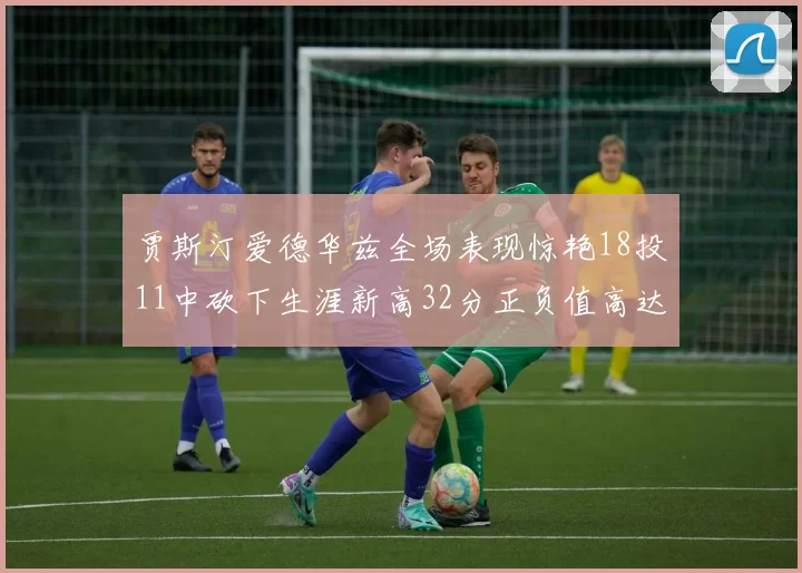 贾斯汀爱德华兹全场表现惊艳18投11中砍下生涯新高32分正负值高达47