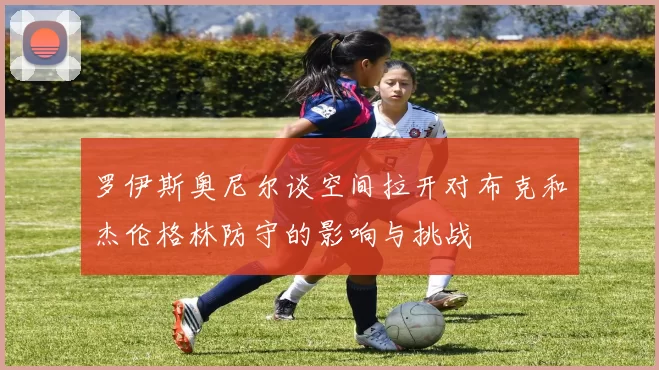 罗伊斯奥尼尔谈空间拉开对布克和杰伦格林防守的影响与挑战