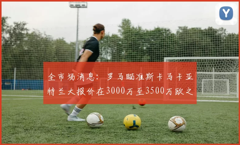 全市场消息：罗马瞄准斯卡马卡亚特兰大报价在3000万至3500万欧之间