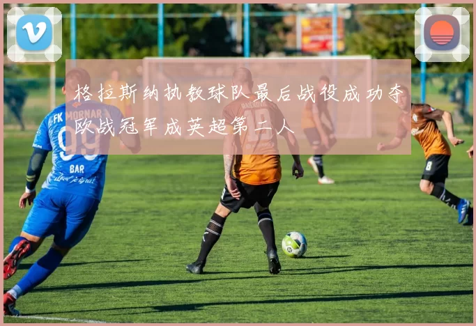 格拉斯纳执教球队最后战役成功夺欧战冠军成英超第二人