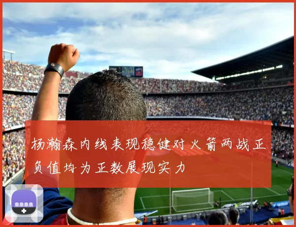 杨瀚森内线表现稳健对火箭两战正负值均为正数展现实力