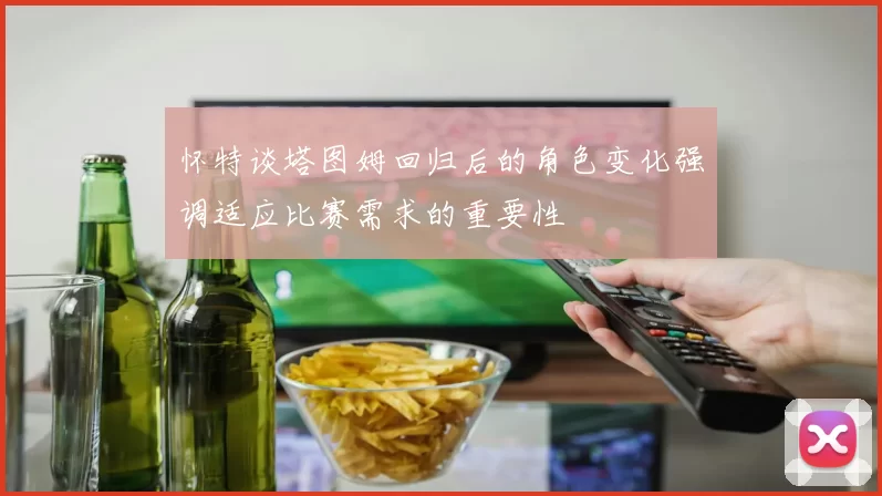 怀特谈塔图姆回归后的角色变化强调适应比赛需求的重要性