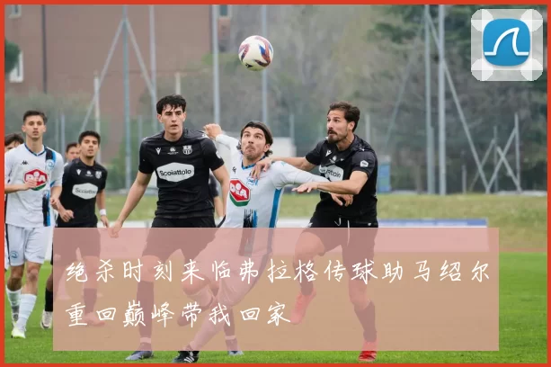 绝杀时刻来临弗拉格传球助马绍尔重回巅峰带我回家