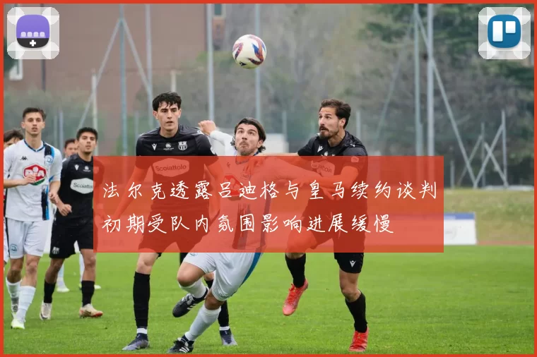 法尔克透露吕迪格与皇马续约谈判初期受队内氛围影响进展缓慢