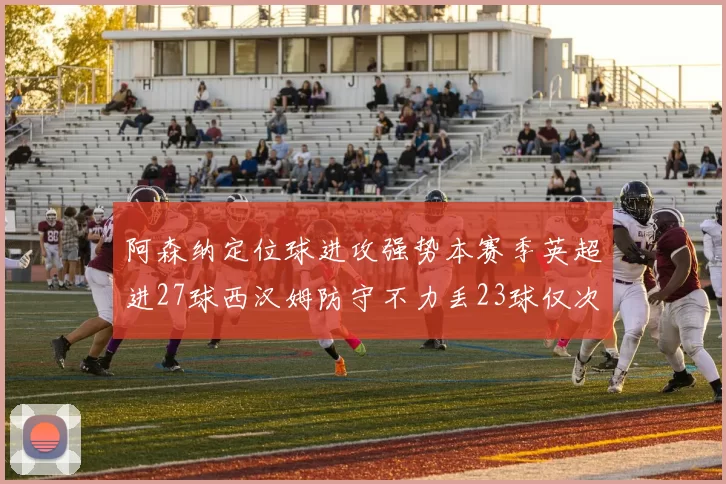 阿森纳定位球进攻强势本赛季英超进27球西汉姆防守不力丢23球仅次于伯恩茅斯