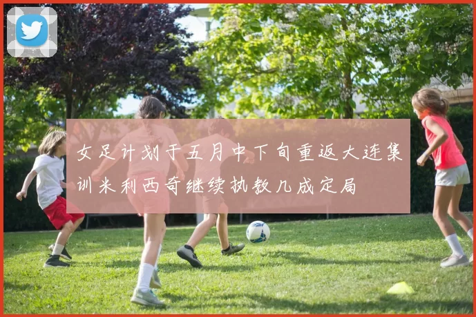 女足计划于五月中下旬重返大连集训米利西奇继续执教几成定局