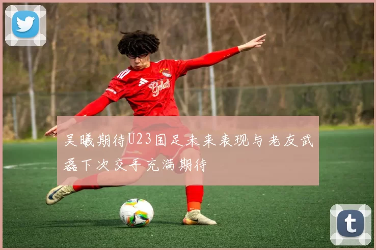 吴曦期待U23国足未来表现与老友武磊下次交手充满期待