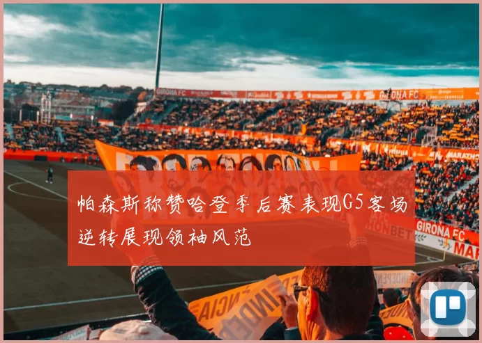 帕森斯称赞哈登季后赛表现G5客场逆转展现领袖风范